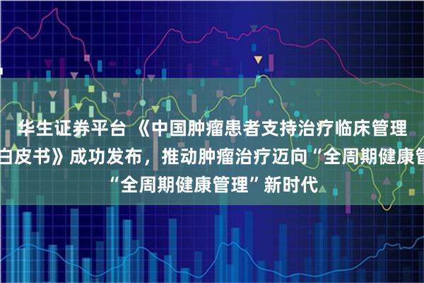 华生证券平台 《中国肿瘤患者支持治疗临床管理需求与现状白皮书》成功发布,推动肿瘤治疗迈向“全周期健康管理”新时代