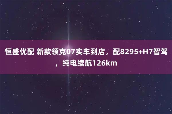 恒盛优配 新款领克07实车到店，配8295+H7智驾，纯电续航126km