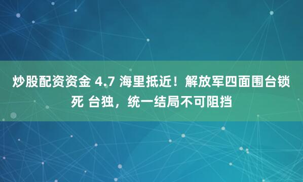 炒股配资资金 4.7 海里抵近!解放军四面围台锁死 台独,统一结局不可阻挡