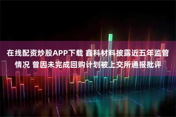在线配资炒股APP下载 鑫科材料披露近五年监管情况 曾因未完成回购计划被上交所通报批评