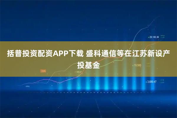 括普投资配资APP下载 盛科通信等在江苏新设产投基金