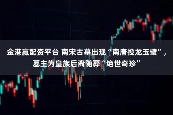 金港赢配资平台 南宋古墓出现“南唐投龙玉璧”，墓主为皇族后裔随葬“绝世奇珍”