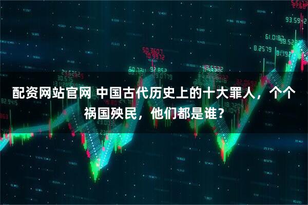 配资网站官网 中国古代历史上的十大罪人，个个祸国殃民，他们都是谁？