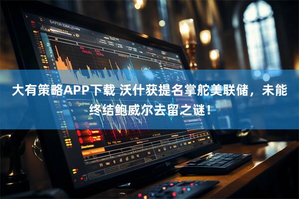 大有策略APP下载 沃什获提名掌舵美联储，未能终结鲍威尔去留之谜！