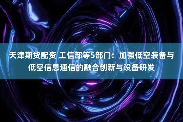 天津期货配资 工信部等5部门：加强低空装备与低空信息通信的融合创新与设备研发