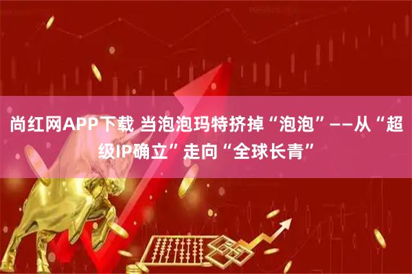 尚红网APP下载 当泡泡玛特挤掉“泡泡”——从“超级IP确立”走向“全球长青”