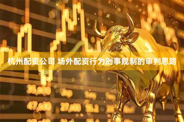 杭州配资公司 场外配资行为刑事规制的审判思路