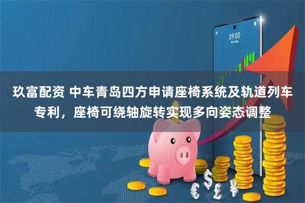 玖富配资 中车青岛四方申请座椅系统及轨道列车专利，座椅可绕轴旋转实现多向姿态调整