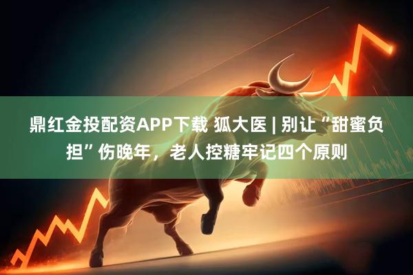 鼎红金投配资APP下载 狐大医 | 别让“甜蜜负担”伤晚年,老人控糖牢记四个原则